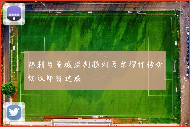 热刺与曼城谈判顺利马尔穆什转会协议即将达成