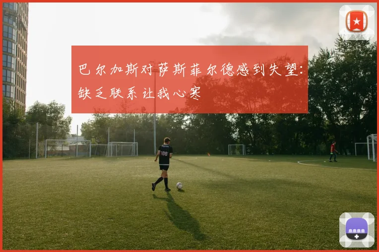 巴尔加斯对萨斯菲尔德感到失望：缺乏联系让我心寒