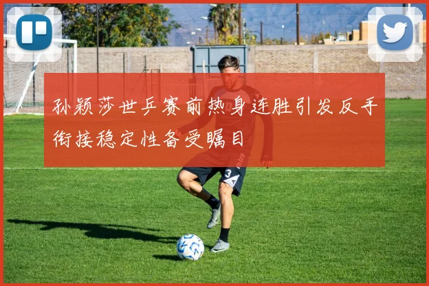 孙颖莎世乒赛前热身连胜引发反手衔接稳定性备受瞩目