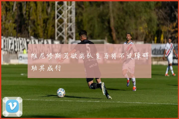 维尼修斯若欲离队皇马将不设障碍助其成行
