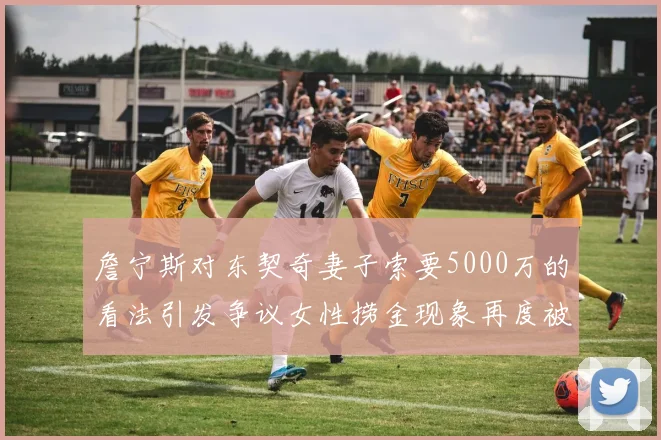 詹宁斯对东契奇妻子索要5000万的看法引发争议女性捞金现象再度被热议