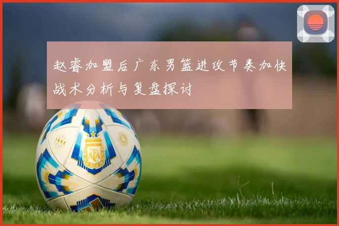 赵睿加盟后广东男篮进攻节奏加快战术分析与复盘探讨