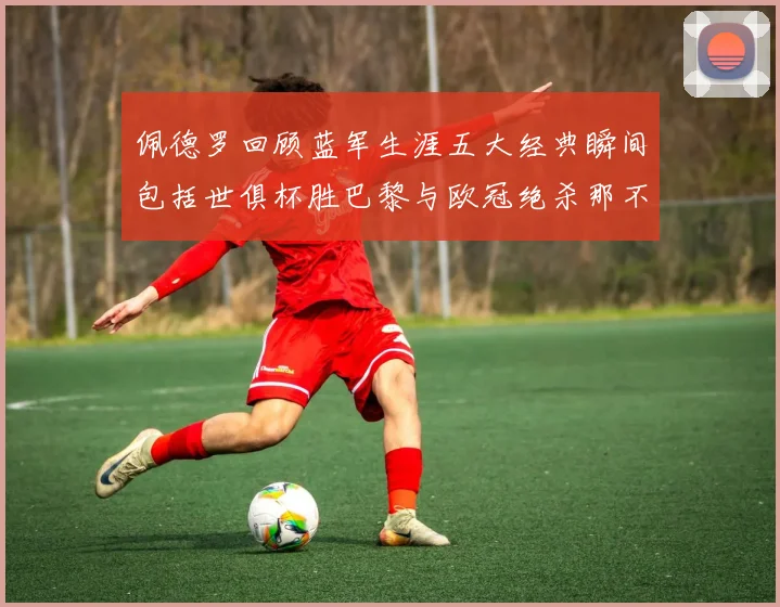 佩德罗回顾蓝军生涯五大经典瞬间包括世俱杯胜巴黎与欧冠绝杀那不勒斯
