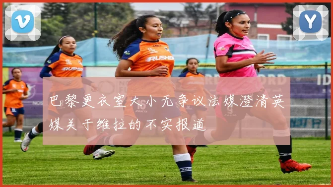 巴黎更衣室大小无争议法媒澄清英媒关于维拉的不实报道