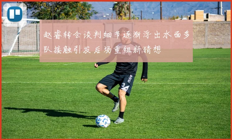 赵睿转会谈判细节逐渐浮出水面多队接触引发后场重组新猜想