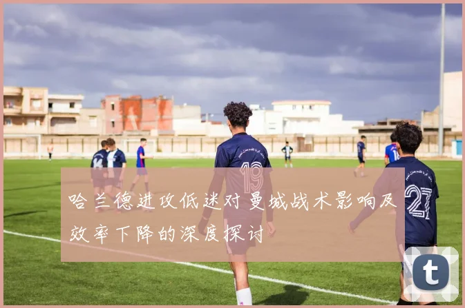 哈兰德进攻低迷对曼城战术影响及效率下降的深度探讨