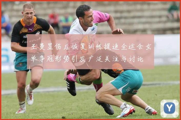 王曼昱伤后恢复训练提速全运会女单争冠形势引发广泛关注与讨论