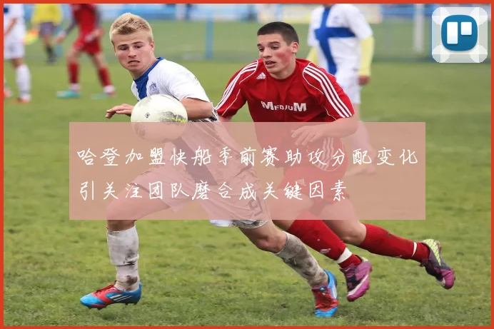 哈登加盟快船季前赛助攻分配变化引关注团队磨合成关键因素