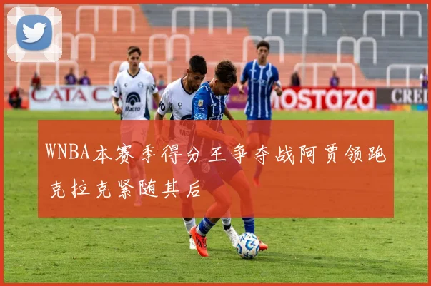 WNBA本赛季得分王争夺战阿贾领跑克拉克紧随其后