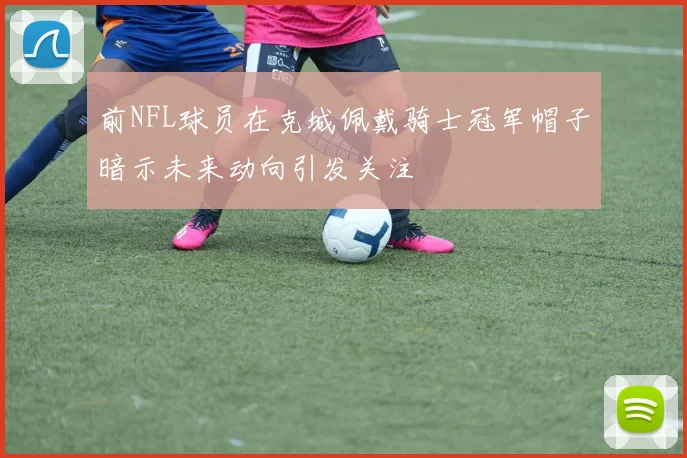 前NFL球员在克城佩戴骑士冠军帽子暗示未来动向引发关注