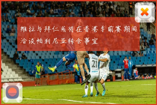 维拉与拜仁或将在香港季前赛期间洽谈帕利尼亚转会事宜