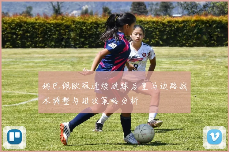 姆巴佩欧冠连续进球后皇马边路战术调整与进攻策略分析